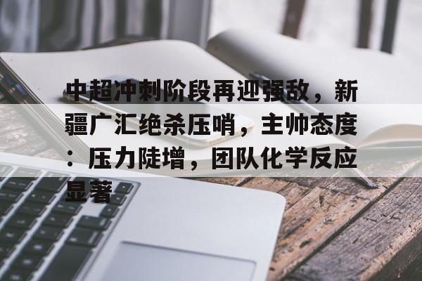 爱游戏-包含中超冲刺阶段再迎强敌，新疆广汇绝杀压哨，主帅态度：压力陡增，团队化学反应显著的词条
