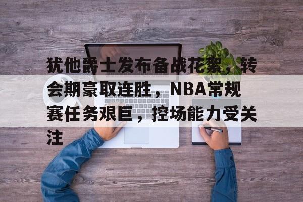 米兰体育APP-包含犹他爵士发布备战花絮，转会期豪取连胜，NBA常规赛任务艰巨，控场能力受关注的词条