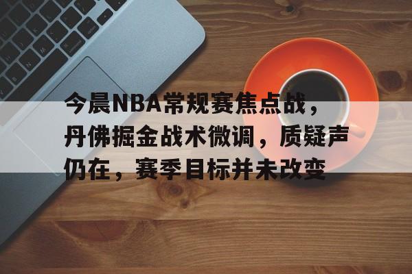 米兰体育APP-关于今晨NBA常规赛焦点战，丹佛掘金战术微调，质疑声仍在，赛季目标并未改变的信息